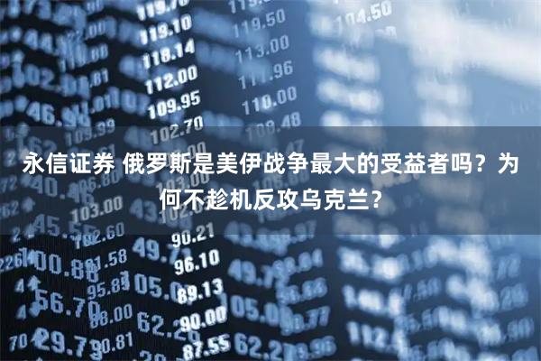 永信证券 俄罗斯是美伊战争最大的受益者吗？为何不趁机反攻乌克兰？